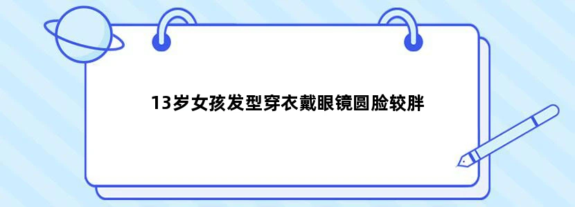 13岁女孩发型穿衣戴眼镜圆脸较胖