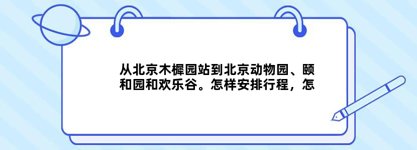 从北京木樨园站到北京动物园、颐和园和欢乐谷。怎样安排行程，怎么坐公交或者地铁，不要网上复制的，