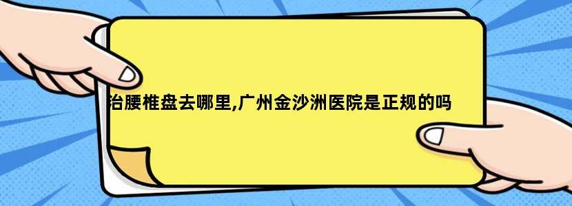 治腰椎盘去哪里,广州金沙洲医院是正规的吗