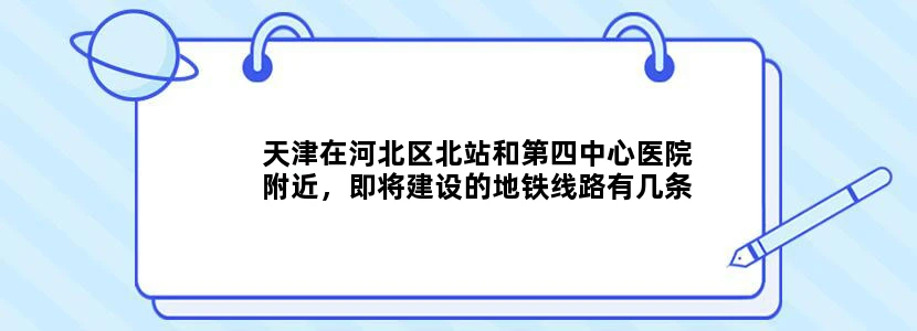 天津在河北区北站和第四中心医院附近，即将建设的地铁线路有几条何时建成完工