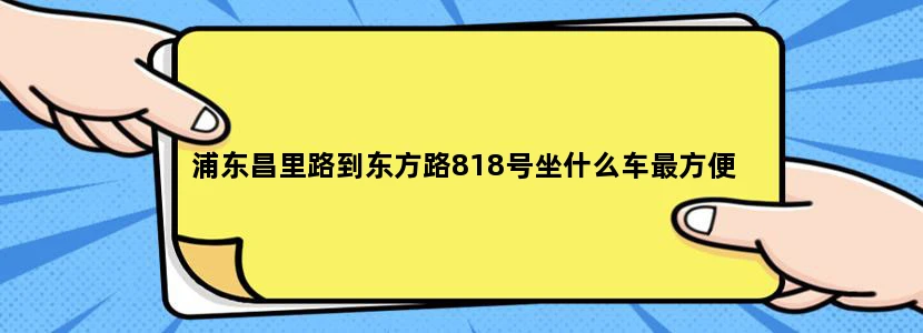 浦东昌里路到东方路818号坐什么车最方便