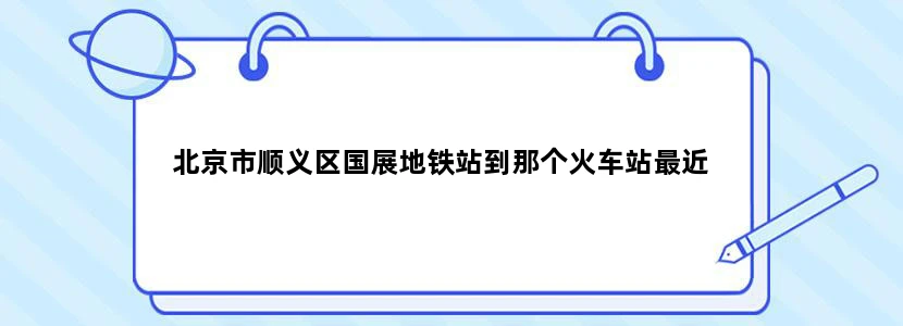 北京市顺义区国展地铁站到那个火车站最近