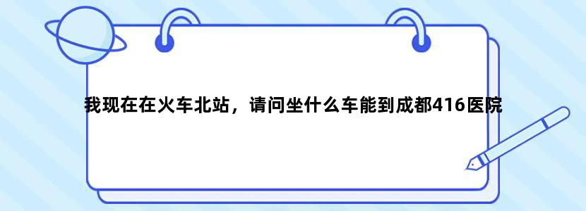 我现在在火车北站，请问坐什么车能到成都416医院