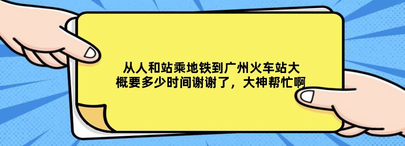 从人和站乘地铁到广州火车站大概要多少时间谢谢了，大神帮忙啊