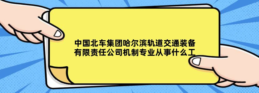 中国北车集团哈尔滨轨道交通装备有限责任公司机制专业从事什么工作