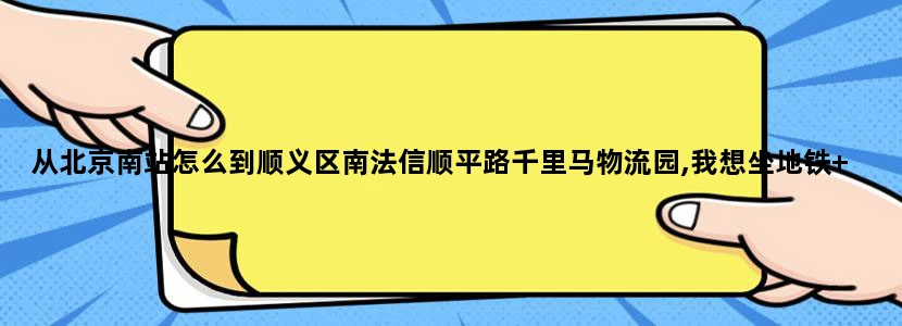从北京南站怎么到顺义区南法信顺平路千里马物流园,我想坐地铁+打车的方式,请高人指教.