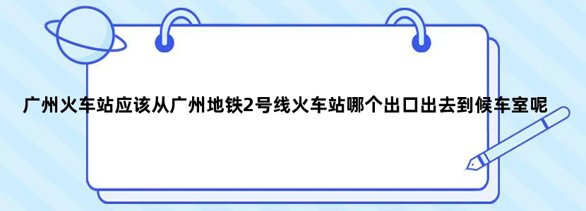 广州火车站应该从广州地铁2号线火车站哪个出口出去到候车室呢