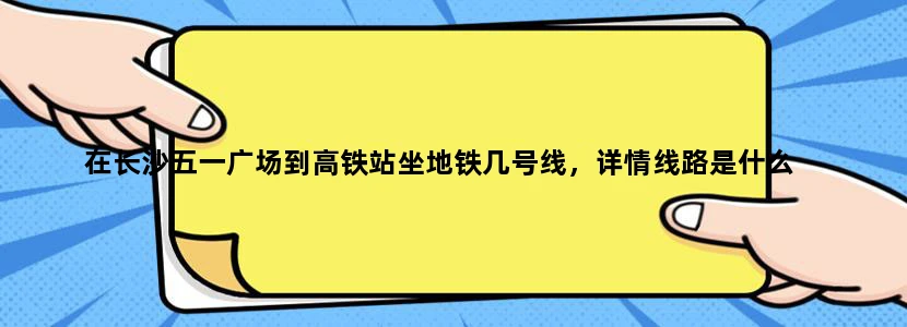 在长沙五一广场到高铁站坐地铁几号线，详情线路是什么