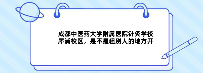 成都中医药大学附属医院针灸学校犀浦校区，是不是租别人的地方开设的学校真实吗只有三个专业吗