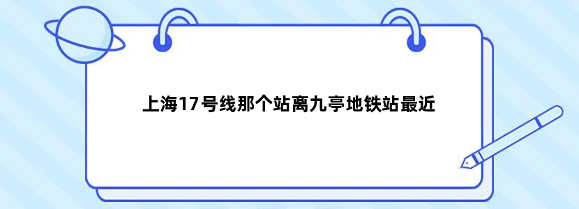 上海17号线那个站离九亭地铁站最近
