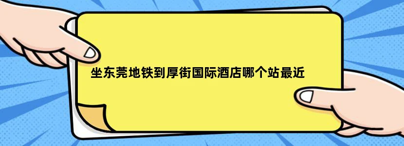 坐东莞地铁到厚街国际酒店哪个站最近