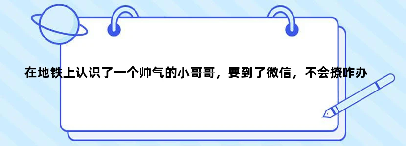 在地铁上认识了一个帅气的小哥哥，要到了微信，不会撩咋办