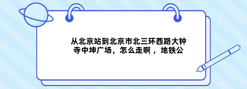 从北京站到北京市北三环西路大钟寺中坤广场，怎么走啊 ，地铁公交线路，望详细注明
