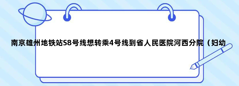 南京雄州地铁站S8号线想转乘4号线到省人民医院河西分院（妇幼保健院），应该怎么走路盲，希望能详细点