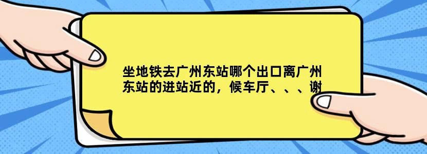 坐地铁去广州东站哪个出口离广州东站的进站近的，候车厅、、、谢谢