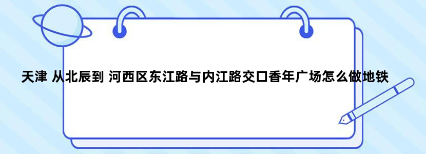 天津 从北辰到 河西区东江路与内江路交口香年广场怎么做地铁