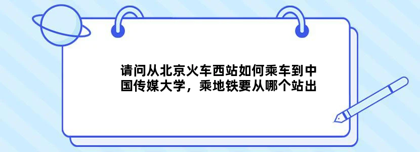 请问从北京火车西站如何乘车到中国传媒大学，乘地铁要从哪个站出口，靠近中传的哪一个校门口谢谢！！！