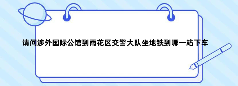 请问涉外国际公馆到雨花区交警大队坐地铁到哪一站下车