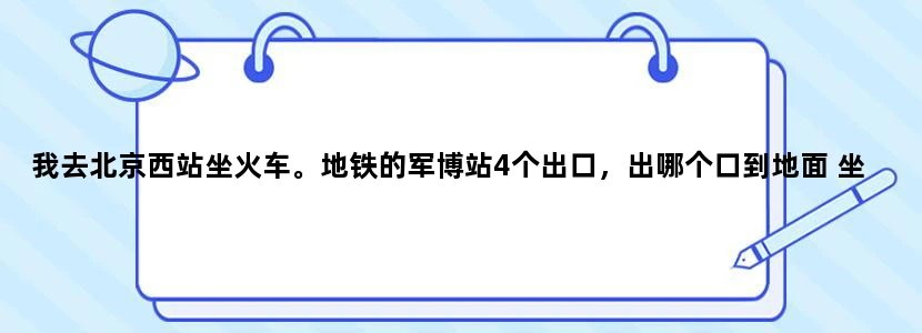 我去北京西站坐火车。地铁的军博站4个出口，出哪个口到地面 坐公交到老山