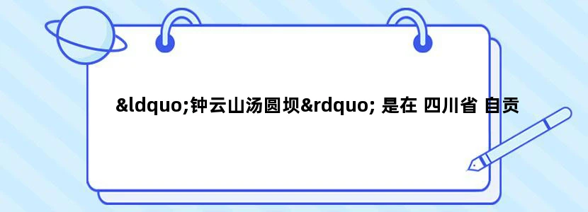 “钟云山汤圆坝” 是在 四川省 自贡市哪个区哪个省 请说具体点 是属于区内吗 还是省或者县之类的