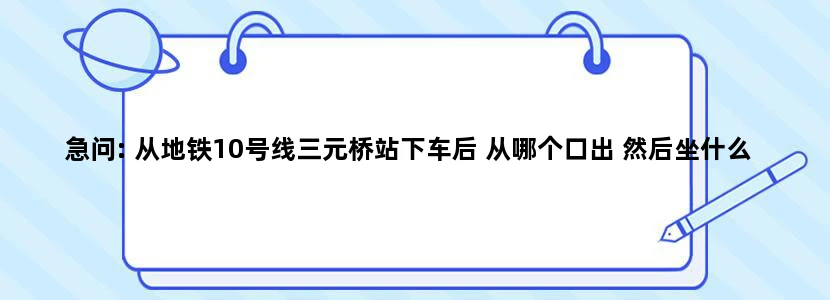 急问: 从地铁10号线三元桥站下车后 从哪个口出 然后坐什么公交车可以到“现代汽车大厦”哪站下