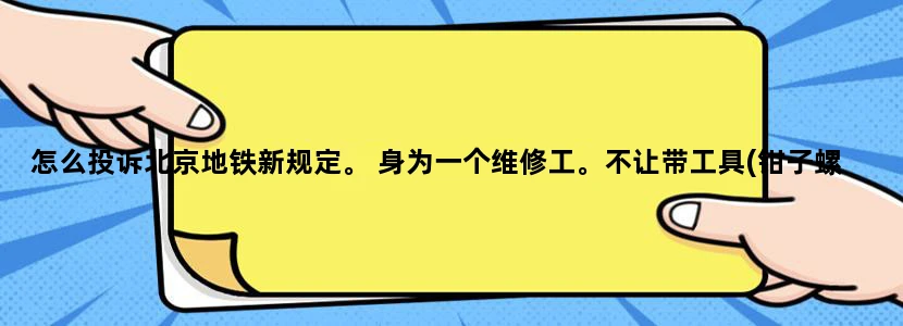怎么投诉北京地铁新规定。 身为一个维修工。不让带工具(钳子螺丝刀之类的) 天天到处跑。不让坐地铁不