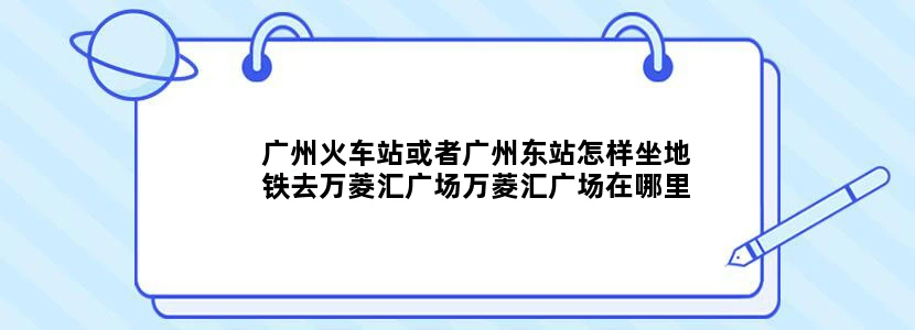广州火车站或者广州东站怎样坐地铁去万菱汇广场万菱汇广场在哪里附近下地铁后要向哪个方向走急急急..