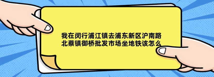 我在闵行浦江镇去浦东新区沪南路北蔡镇御桥批发市场坐地铁该怎么走