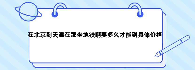 在北京到天津在那坐地铁啊要多久才能到具体价格