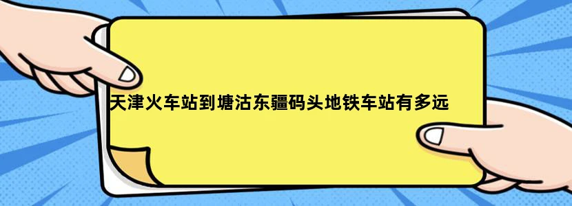 天津火车站到塘沽东疆码头地铁车站有多远