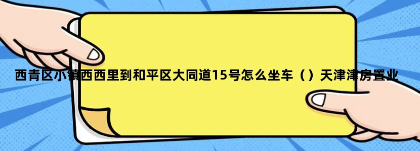 西青区小镇西西里到和平区大同道15号怎么坐车（）天津津房置业担保股份有限公司