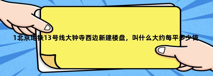 1北京地铁13号线大钟寺西边新建楼盘，叫什么大约每平多少钱