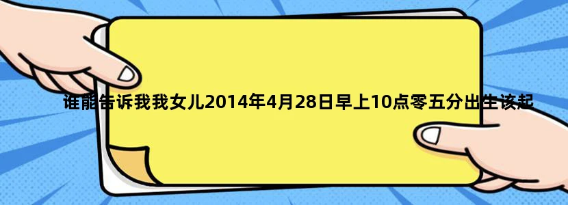 谁能告诉我我女儿2014年4月28日早上10点零五分出生该起什么名字好,我姓金
