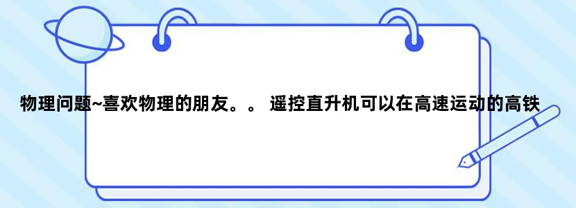 物理问题~喜欢物理的朋友。。 遥控直升机可以在高速运动的高铁里面 悬空保持静止吗