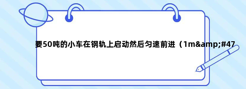 要50吨的小车在钢轨上启动然后匀速前进（1m/s），需要多大的电机