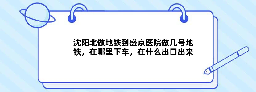 沈阳北做地铁到盛京医院做几号地铁，在哪里下车，在什么出口出来，大约走多长时间能到盛京医院