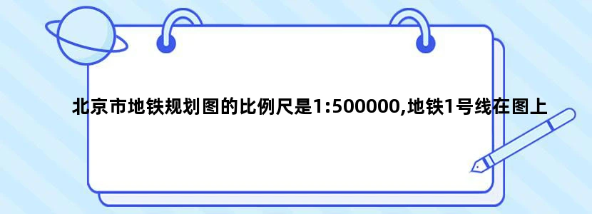 北京市地铁规划图的比例尺是1:500000,地铁1号线在图上的长度大约是10cm,它的实际长度大约是多少
