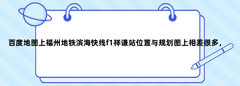 百度地图上福州地铁滨海快线f1祥谦站位置与规划图上相差很多，为什么
