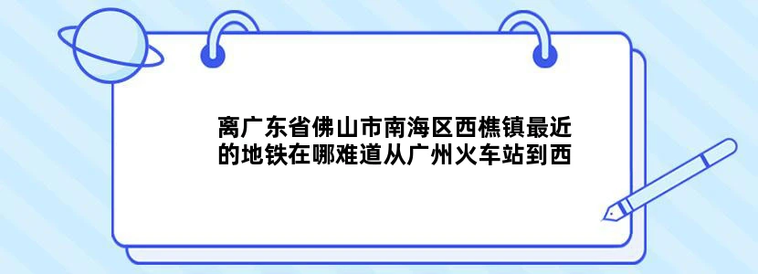 离广东省佛山市南海区西樵镇最近的地铁在哪难道从广州火车站到西樵只有坐汽车吗我晕