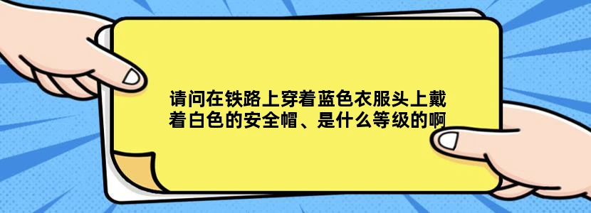 请问在铁路上穿着蓝色衣服头上戴着白色的安全帽、是什么等级的啊、负责什么他们的收入高能降解一下吗