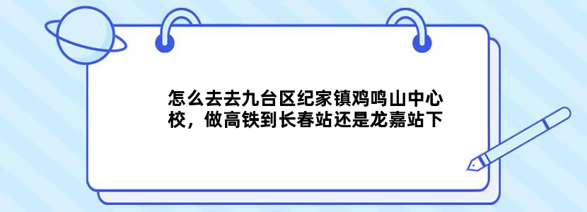 怎么去去九台区纪家镇鸡鸣山中心校，做高铁到长春站还是龙嘉站下车