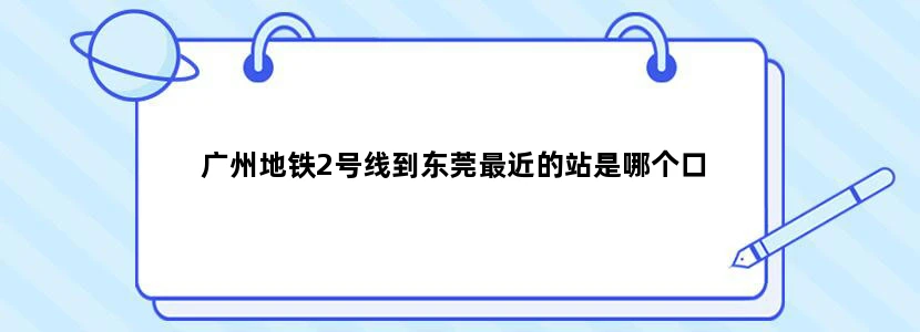 广州地铁2号线到东莞最近的站是哪个口