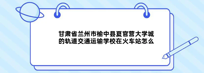 甘肃省兰州市榆中县夏官营大学城的轨道交通运输学校在火车站怎么去