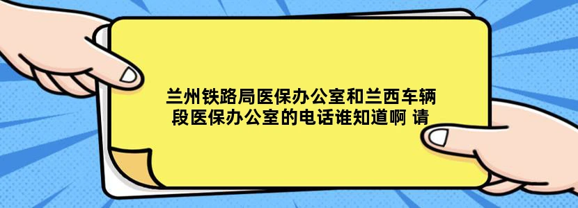 兰州铁路局医保办公室和兰西车辆段医保办公室的电话谁知道啊 请知道的人不吝赐教我替老爸感激不尽！