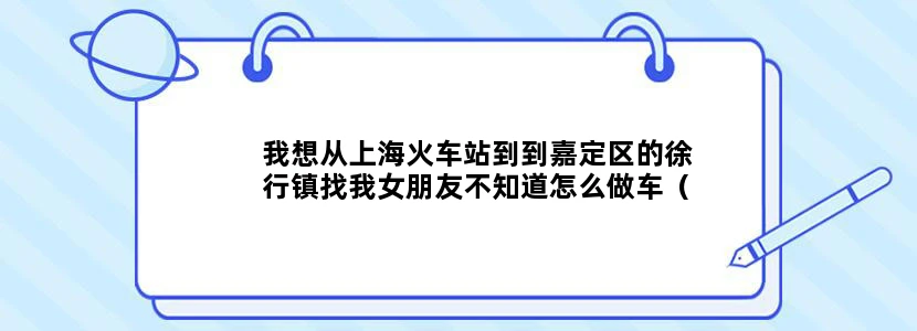 我想从上海火车站到到嘉定区的徐行镇找我女朋友不知道怎么做车（地铁最好） 谢谢你！