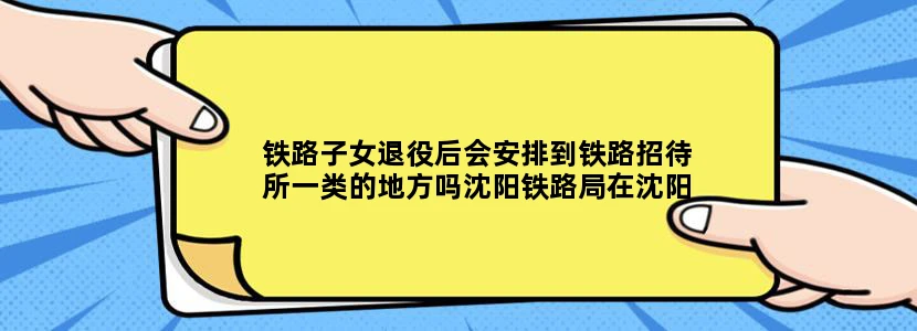 铁路子女退役后会安排到铁路招待所一类的地方吗沈阳铁路局在沈阳地区有几个招待所