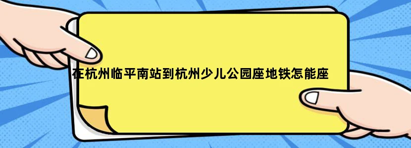 在杭州临平南站到杭州少儿公园座地铁怎能座