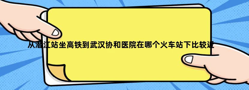 从潜江站坐高铁到武汉协和医院在哪个火车站下比较近