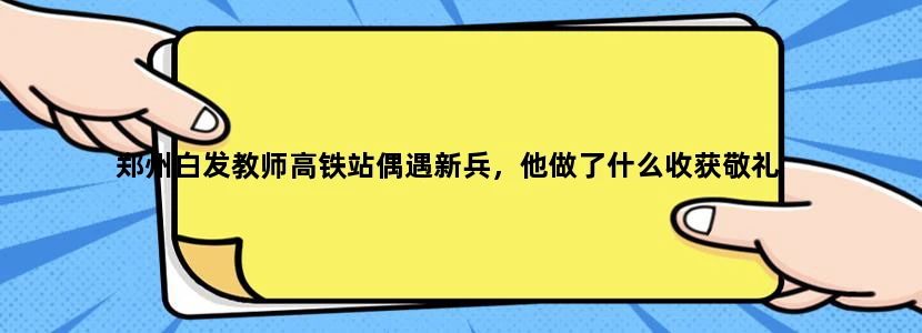 郑州白发教师高铁站偶遇新兵，他做了什么收获敬礼
