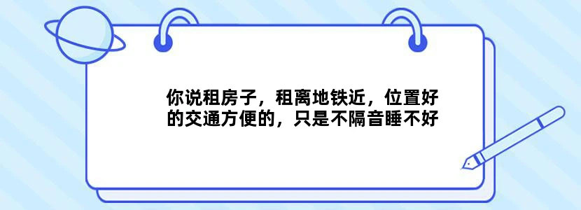 你说租房子，租离地铁近，位置好的交通方便的，只是不隔音睡不好。还是租离地铁远一点儿，但住舒服的